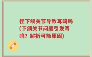 捏下颌关节导致耳鸣吗(下颌关节问题引发耳鸣？解析可能原因)