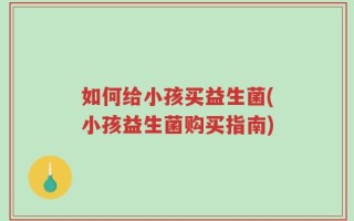 如何给小孩买益生菌(小孩益生菌购买指南)