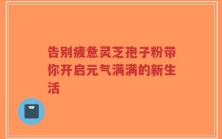 告别疲惫灵芝孢子粉带你开启元气满满的新生活