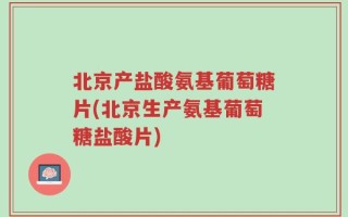 北京产盐酸氨基葡萄糖片(北京生产氨基葡萄糖盐酸片)