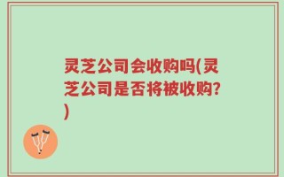 灵芝公司会收购吗(灵芝公司是否将被收购？)