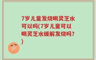 7岁儿童发烧喝灵芝水可以吗(7岁儿童可以喝灵芝水缓解发烧吗？)