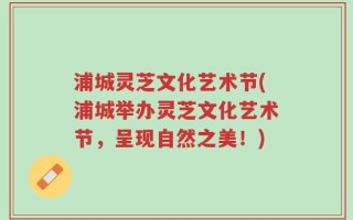浦城灵芝文化艺术节(浦城举办灵芝文化艺术节，呈现自然之美！)