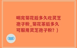 喝完菊花后多久吃灵芝孢子粉_菊花茶后多久可服用灵芝孢子粉？)