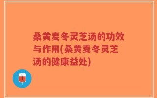 桑黄麦冬灵芝汤的功效与作用(桑黄麦冬灵芝汤的健康益处)