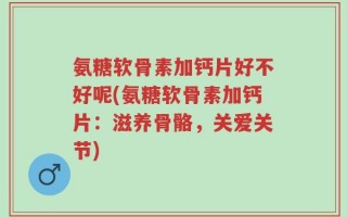 氨糖软骨素加钙片好不好呢(氨糖软骨素加钙片：滋养骨骼，关爱关节)