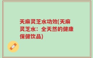 天麻灵芝水功效(天麻灵芝水：全天然的健康保健饮品)
