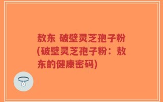 敖东 破壁灵芝孢子粉(破壁灵芝孢子粉：敖东的健康密码)