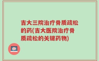 吉大三院治疗骨质疏松的药(吉大医院治疗骨质疏松的关键药物)