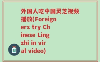 外国人吃中国灵芝视频播放(Foreigners try Chinese Lingzhi in viral video)