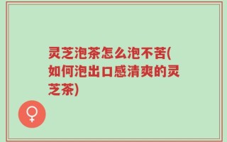 灵芝泡茶怎么泡不苦(如何泡出口感清爽的灵芝茶)