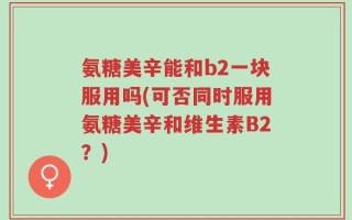 氨糖美辛能和b2一块服用吗(可否同时服用氨糖美辛和维生素B2？)