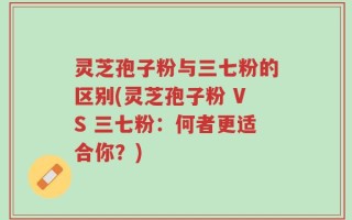 灵芝孢子粉与三七粉的区别(灵芝孢子粉 VS 三七粉：何者更适合你？)