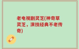 老电视剧灵芝(神奇草灵芝，演技经典不老传奇)