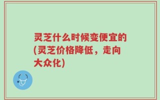 灵芝什么时候变便宜的(灵芝价格降低，走向大众化)