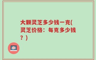 大颗灵芝多少钱一克(灵芝价格：每克多少钱？)