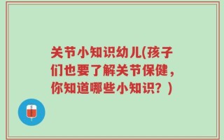 关节小知识幼儿(孩子们也要了解关节保健，你知道哪些小知识？)
