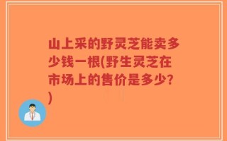 山上采的野灵芝能卖多少钱一根(野生灵芝在市场上的售价是多少？)