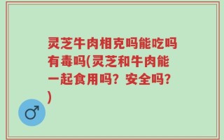 灵芝牛肉相克吗能吃吗有毒吗(灵芝和牛肉能一起食用吗？安全吗？)