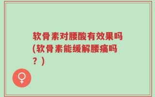 软骨素对腰酸有效果吗(软骨素能缓解腰痛吗？)