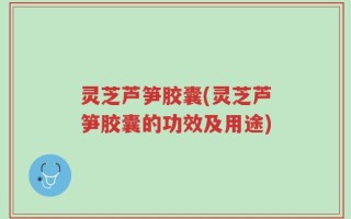 灵芝芦笋胶囊(灵芝芦笋胶囊的功效及用途)