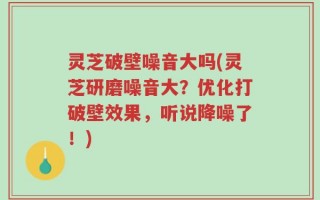 灵芝破壁噪音大吗(灵芝研磨噪音大？优化打破壁效果，听说降噪了！)