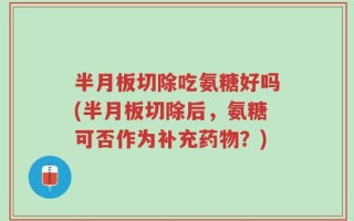 半月板切除吃氨糖好吗(半月板切除后，氨糖可否作为补充药物？)