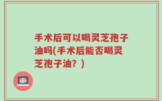 手术后可以喝灵芝孢子油吗(手术后能否喝灵芝孢子油？)