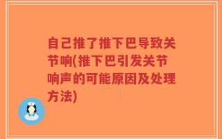 自己推了推下巴导致关节响(推下巴引发关节响声的可能原因及处理方法)
