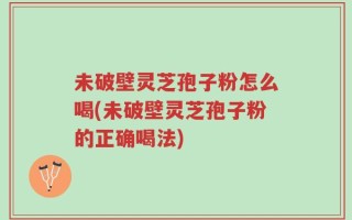 未破壁灵芝孢子粉怎么喝(未破壁灵芝孢子粉的正确喝法)