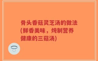 骨头香菇灵芝汤的做法(鲜香美味，炖制营养健康的三菇汤)
