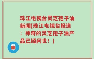 珠江电视台灵芝孢子油新闻(珠江电视台报道：神奇的灵芝孢子油产品已经问世！)
