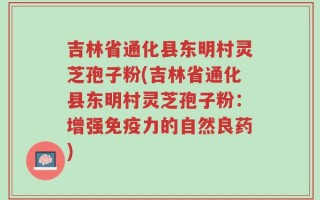 吉林省通化县东明村灵芝孢子粉(吉林省通化县东明村灵芝孢子粉：增强免疫力的自然良药)