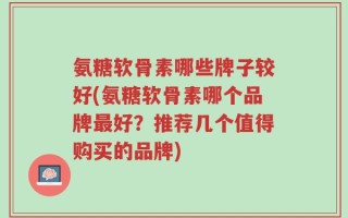 氨糖软骨素哪些牌子较好(氨糖软骨素哪个品牌最好？推荐几个值得购买的品牌)