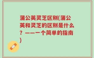 蒲公英灵芝区别(蒲公英和灵芝的区别是什么？——一个简单的指南)