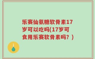 乐赛仙氨糖软骨素17岁可以吃吗(17岁可食用乐赛软骨素吗？)