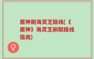 原神刷海灵芝路线(《原神》海灵芝刷取路线指南)