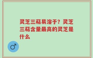 灵芝三萜易溶于？灵芝三萜含量最高的灵芝是什么