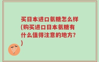 买日本进口氨糖怎么样(购买进口日本氨糖有什么值得注意的地方？)
