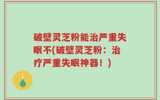 破壁灵芝粉能治严重失眠不(破壁灵芝粉：治疗严重失眠神器！)