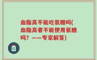 血脂高不能吃氨糖吗(血脂高者不能使用氨糖吗？——专家解答)