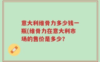 意大利维骨力多少钱一瓶(维骨力在意大利市场的售价是多少？