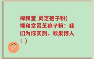 禄和堂 灵芝孢子粉(禄和堂灵芝孢子粉：我们为你实测，效果惊人！)
