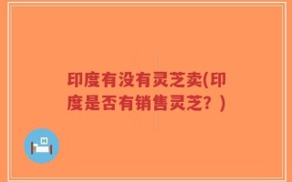 印度有没有灵芝卖(印度是否有销售灵芝？)