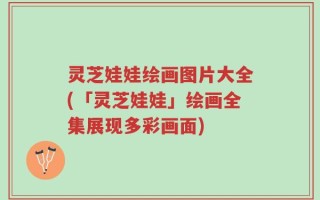 灵芝娃娃绘画图片大全(「灵芝娃娃」绘画全集展现多彩画面)