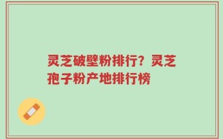 灵芝破壁粉排行？灵芝孢子粉产地排行榜