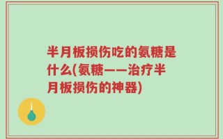 半月板损伤吃的氨糖是什么(氨糖——治疗半月板损伤的神器)