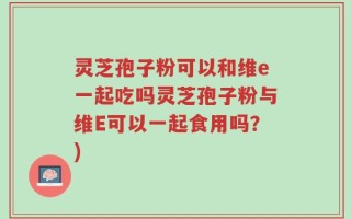 灵芝孢子粉可以和维e一起吃吗灵芝孢子粉与维E可以一起食用吗？)