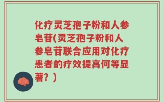 化疗灵芝孢子粉和人参皂苷(灵芝孢子粉和人参皂苷联合应用对化疗患者的疗效提高何等显著？)