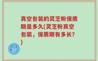 真空包装的灵芝粉保质期是多久(灵芝粉真空包装，保质期有多长？)